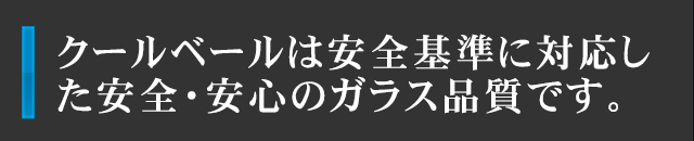 クールベールは安全基準に対応した安全・安心のガラス品質です。